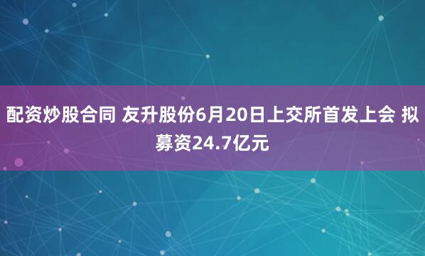 配资炒股合同 友升股份6月20日上交所首发上会 拟募资24.7亿元