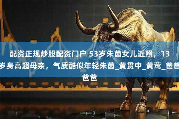 配资正规炒股配资门户 53岁朱茵女儿近照，13岁身高超母亲，气质酷似年轻朱茵_黄贯中_黄莺_爸爸