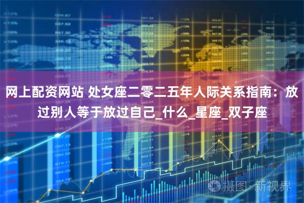 网上配资网站 处女座二零二五年人际关系指南：放过别人等于放过自己_什么_星座_双子座