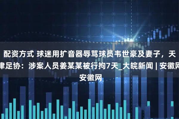 配资方式 球迷用扩音器辱骂球员韦世豪及妻子，天津足协：涉案人员姜某某被行拘7天_大皖新闻 | 安徽网