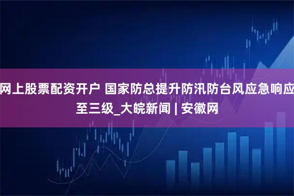 网上股票配资开户 国家防总提升防汛防台风应急响应至三级_大皖新闻 | 安徽网