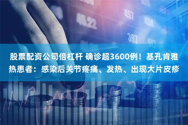 股票配资公司倍杠杆 确诊超3600例！基孔肯雅热患者：感染后关节疼痛、发热、出现大片皮疹