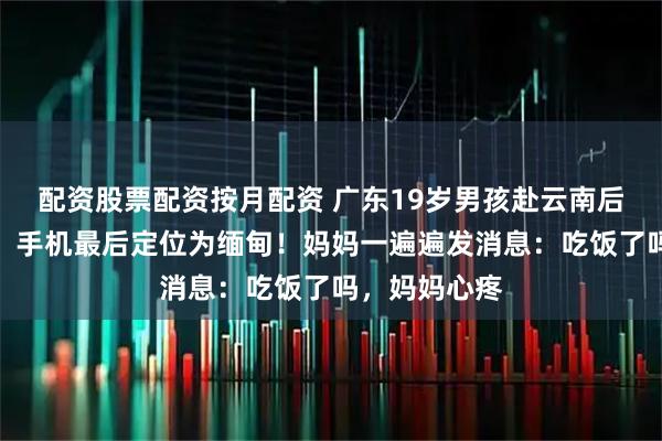 配资股票配资按月配资 广东19岁男孩赴云南后失联一个月，手机最后定位为缅甸！妈妈一遍遍发消息：吃饭了吗，妈妈心疼