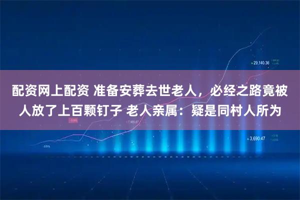 配资网上配资 准备安葬去世老人，必经之路竟被人放了上百颗钉子 老人亲属：疑是同村人所为