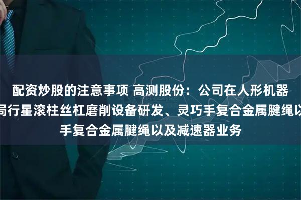 配资炒股的注意事项 高测股份：公司在人形机器人领域快速布局行星滚柱丝杠磨削设备研发、灵巧手复合金属腱绳以及减速器业务